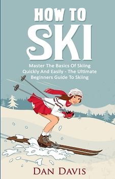 How To Ski: Master The Basics Of Skiing Quickly And Easily - The Ultimate Beginner's Guide To Skiing