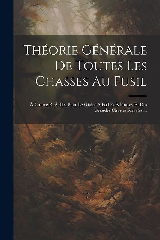 Théorie Générale De Toutes Les Chasses Au Fusil: À Courre Et À Tir, Pour Le Gibier À Poil Et À Plume, Et Des Grandes Chasses Royales ...