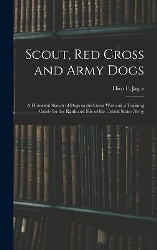 Scout, Red Cross and Army Dogs: A Historical Sketch of Dogs in the Great War and a Training Guide for the Rank and File of the United States Army