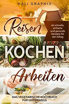 Reisen Kochen Arbeiten: Das vegetarische Kochbuch für Unterwegs: 46 schnelle, einfache und gesunde Rezepte für den Alltag