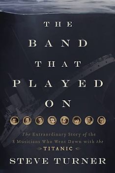 The Band that Played On: The Extraordinary Story of the 8 Musicians Who Went Down with the Titanic