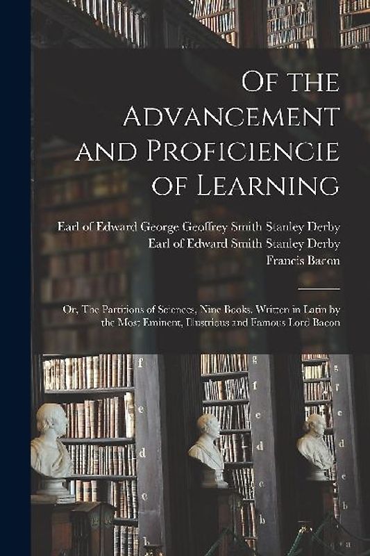 Of the Advancement and Proficiencie of Learning; or, The Partitions of Sciences, Nine Books. Written in Latin by the Most Eminent, Illustrious and Famous Lord Bacon