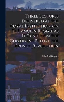 Three Lectures Delivered at the Royal Institution, on the Ancien Régime as it Existed on the Continent Before the French Revolution
