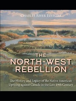 The North-West Rebellion: The History and Legacy of the Native American Uprising against Canada in the Late 19th Century