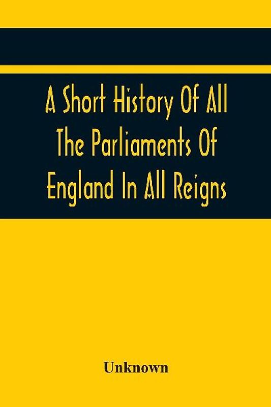 A Short History Of All The Parliaments Of England In All Reigns