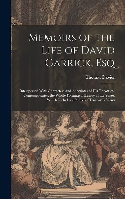 Memoirs of the Life of David Garrick, Esq: Interspersed With Characters and Anecdotes of His Theatrical Contemporaries. the Whole Forming a History of