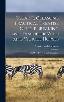 Oscar R. Gleason's Practical Treatise On the Breaking and Taming of Wild and Vicious Horses: With Over Two Hundred Illustrations