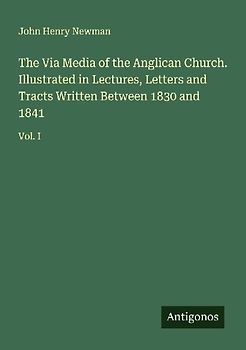 The Via Media of the Anglican Church. Illustrated in Lectures, Letters and Tracts Written Between 1830 and 1841
