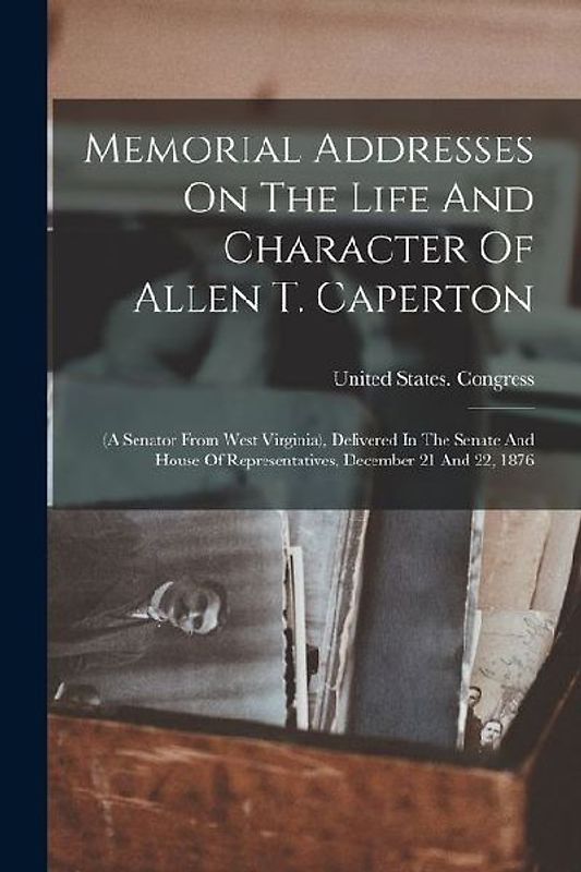 Memorial Addresses On The Life And Character Of Allen T. Caperton: (a Senator From West Virginia), Delivered In The Senate And House Of Representative