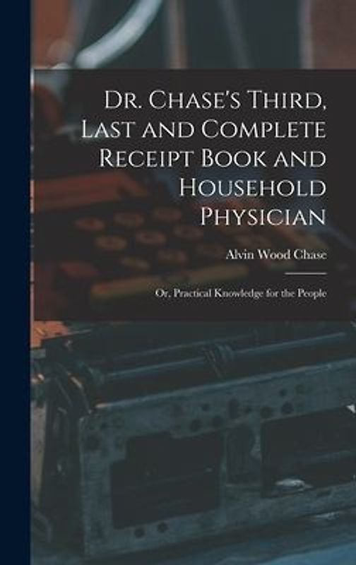 Dr. Chase's Third, Last and Complete Receipt Book and Household Physician: Or, Practical Knowledge for the People