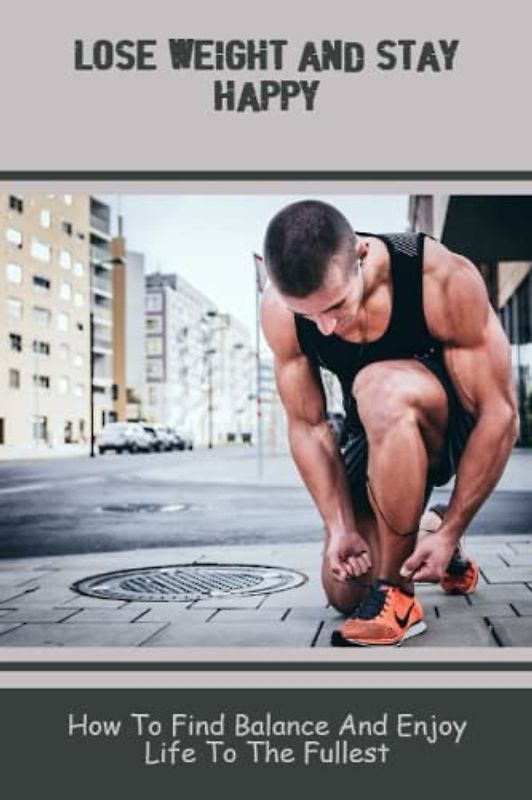 Lose Weight And Stay Happy: How To Find Balance And Enjoy Life To The Fullest
