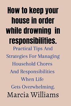 How to keep your house in order while drowning in responsibilities.: Practical Tips And Strategies For Managing Household Chores And Responsibilities When Life Gets Overwhelming.
