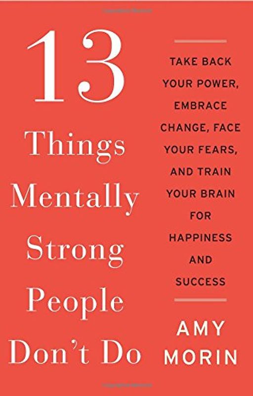 13 Things Mentally Strong People Don't Do: Take Back Your Power, Embrace Change, Face Your Fears, and Train Your Brain for Happiness and Success - Morin, Amy
