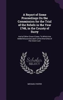 A Report of Some Proceedings On the Commission for the Trial of the Rebels in the Year 1746, in the County of Surry: And of Other Crown Cases: To Whic