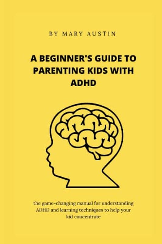 A BEGINNER'S GUIDE TO PARENTING KIDS WITH ADHD: the game-changing manual for understanding ADHD and learning techniques to help your kid concentrate