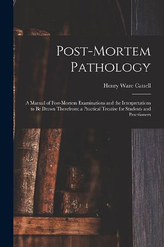 Post-Mortem Pathology: A Manual of Post-Mortem Examinations and the Interpretations to Be Drawn Therefrom; a Practical Treatise for Students