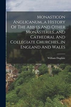 Monasticon Anglicanum...a History Of The Abbies And Other Monasteries...and Cathedral And Collegiate Churches...in England And Wales