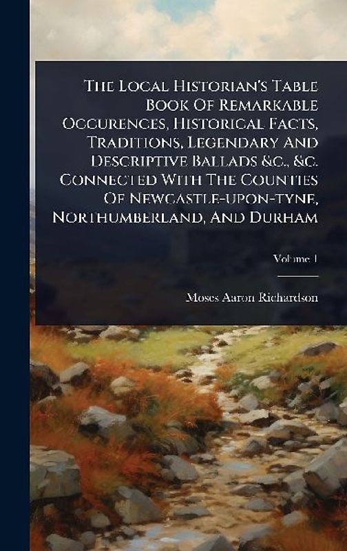 The Local Historian's Table Book Of Remarkable Occurences, Historical Facts, Traditions, Legendary And Descriptive Ballads &c., &c. Connected With The Counties Of Newcastle-upon-tyne, Northumberland, And Durham