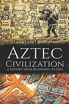 Aztec Civilization: A History from Beginning to End (Mesoamerican History)