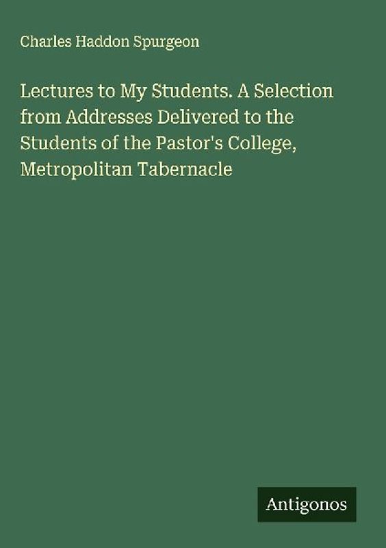Lectures to My Students. A Selection from Addresses Delivered to the Students of the Pastor's College, Metropolitan Tabernacle