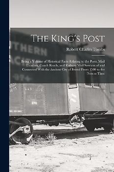 The King's Post: Being a Volume of Historical Facts Relating to the Posts, Mail Coaches, Coach Roads, and Railway Mail Services of and