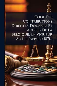 Code Des Contributions Directes, Douanes Et Accises De La Belgique, En Vigueur Au 1er Janvier 1871...