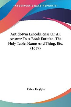 Antidotvm Lincolniense Or An Answer To A Book Entitled, The Holy Table, Name And Thing, Etc. (1637)