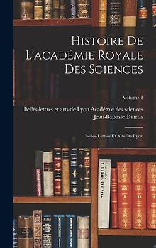 Histoire De L'académie Royale Des Sciences: Belles-Lettres Et Arts De Lyon; Volume 1