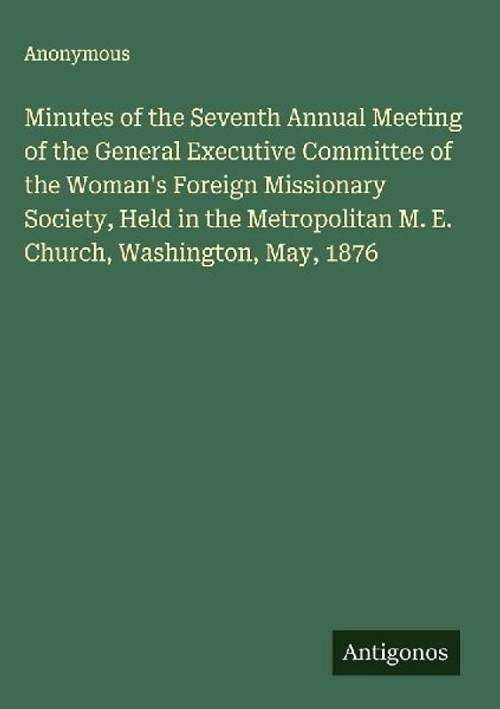 Minutes of the Seventh Annual Meeting of the General Executive Committee of the Woman's Foreign Missionary Society, Held in the Metropolitan M. E. Church, Washington, May, 1876