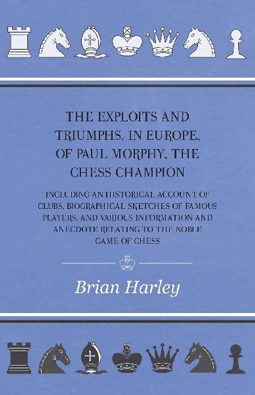 The Exploits and Triumphs, in Europe, of Paul Morphy, the Chess Champion - Including An Historical Account Of Clubs, Biographical Sketches Of Famous Players, And Various Information And Anecdote Relating To The Noble Game Of Chess