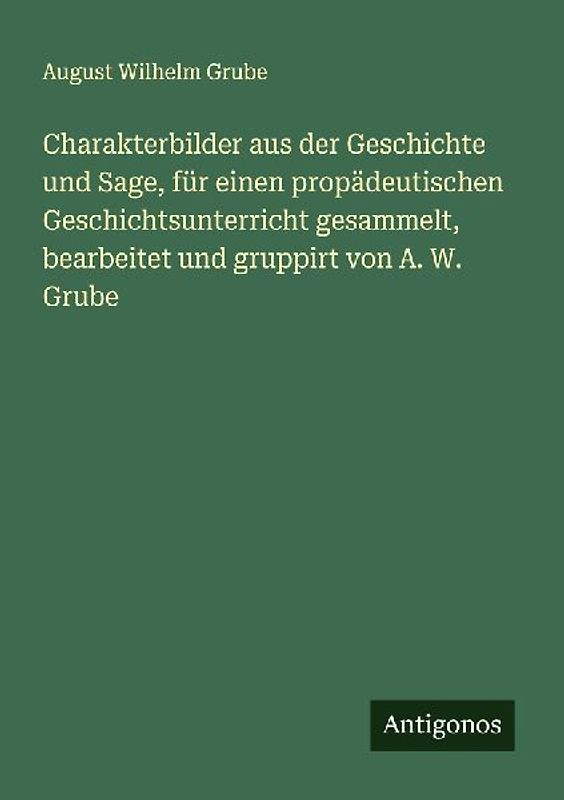 Charakterbilder aus der Geschichte und Sage, für einen propädeutischen Geschichtsunterricht gesammelt, bearbeitet und gruppirt von A. W. Grube