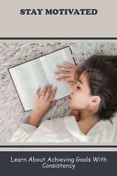 Stay Motivated: Learn About Achieving Goals With Consistency