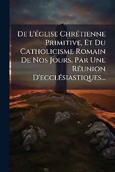 De L'Ã(c)glise ChrÃ(c)tienne Primitive, Et Du Catholicisme Romain De Nos Jours, Par Une RÃ(c)union D'ecclÃ(c)siastiques...