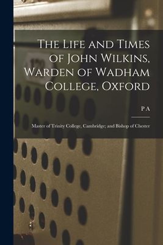 The Life and Times of John Wilkins, Warden of Wadham College, Oxford; Master of Trinity College, Cambridge; and Bishop of Chester