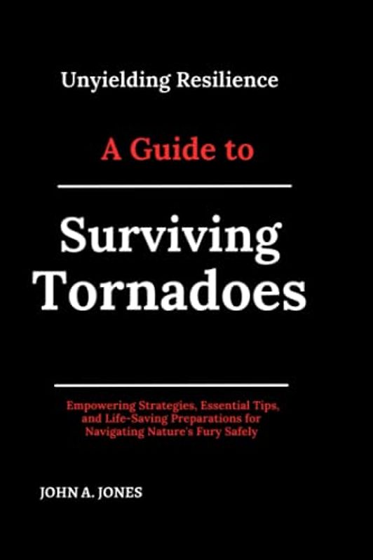 Unyielding Resilience: A Guide to Surviving Tornadoes: Empowering Strategies, Essential Tips, and Life-Saving Preparations for Navigating Nature's Fury Safely