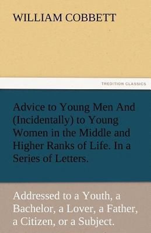 Advice to Young Men And (Incidentally) to Young Women in the Middle and Higher Ranks of Life. In a Series of Letters, Addressed to a Youth, a Bachelor, a Lover, a Husband, a Father, a Citizen, or a Subject.