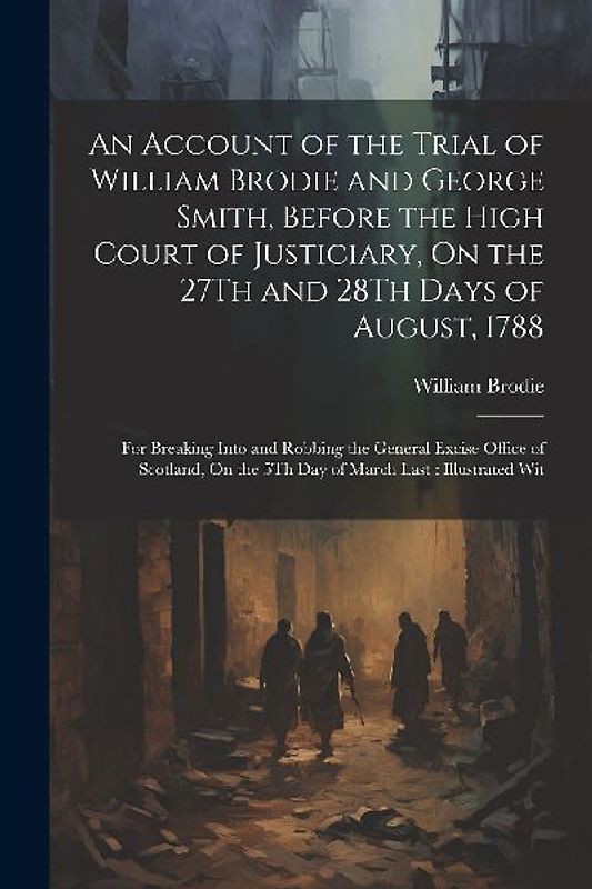 An Account of the Trial of William Brodie and George Smith, Before the High Court of Justiciary, On the 27Th and 28Th Days of August, 1788: For Breaki