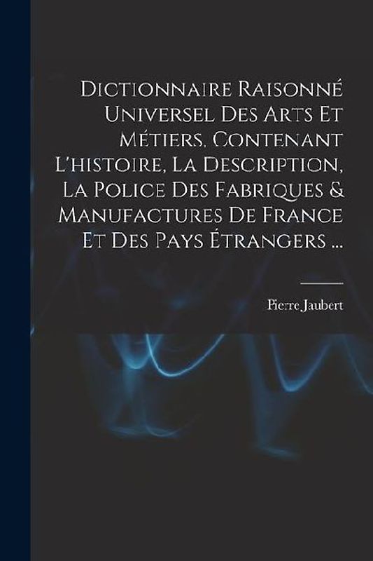 Dictionnaire Raisonné Universel Des Arts Et Métiers, Contenant L'histoire, La Description, La Police Des Fabriques & Manufactures De France Et Des Pay