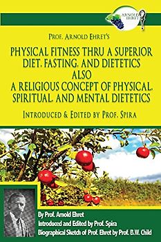 Prof. Arnold Ehret's Physical Fitness Thru a Superior Diet, Fasting, and Dietetics Also a Religious Concept of Physical, Spiritual, and Mental ... Annotated, and Edited by Prof. Spira
