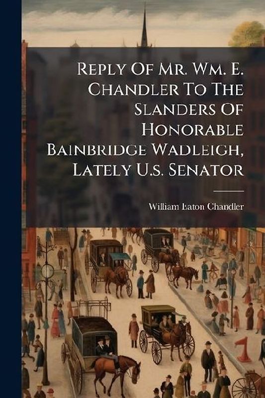 Reply Of Mr. Wm. E. Chandler To The Slanders Of Honorable Bainbridge Wadleigh, Lately U.s. Senator