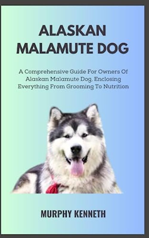 ALASKAN MALAMUTE DOG: A Comprehensive Guide For Owners Of Alaskan Malamute Dog, Enclosing Everything From Grooming To Nutrition