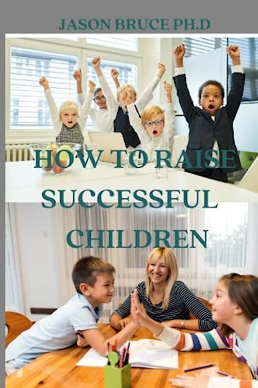 How To Parent Successful Children: Tested And Proven Tips, Strategies And Guide In Raising Happy, Confident And Successful Kids