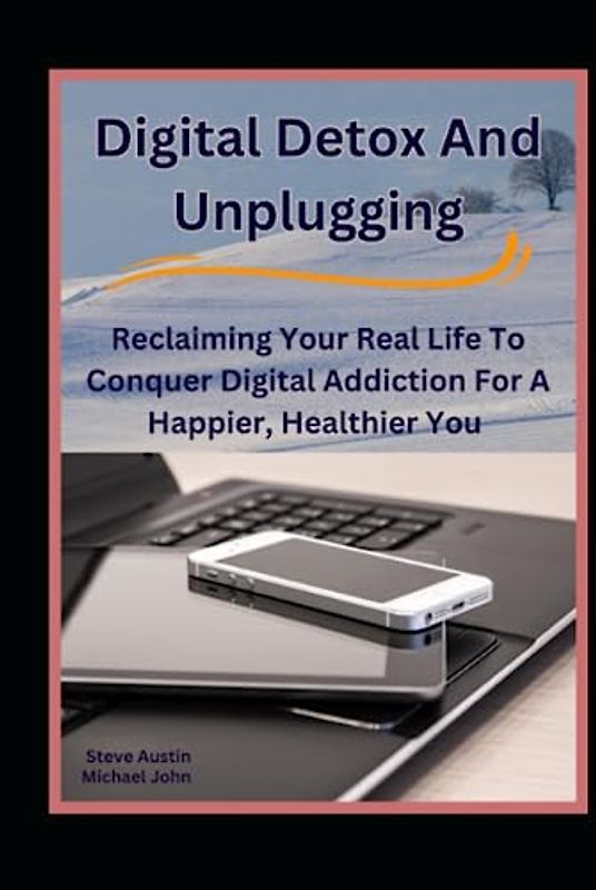 Digital Detox And Unplugging: Reclaiming Your Real Life To Conquer Digital Addiction For A Happier, Healthier You