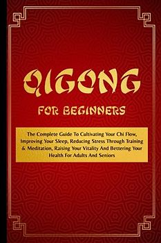 Qigong For Beginners: The Complete Guide To Cultivating Your Chi Flow, Improving Your Sleep, Reducing Stress Through Training & Meditation, Raising ... Bettering Your Health For Adults And Seniors