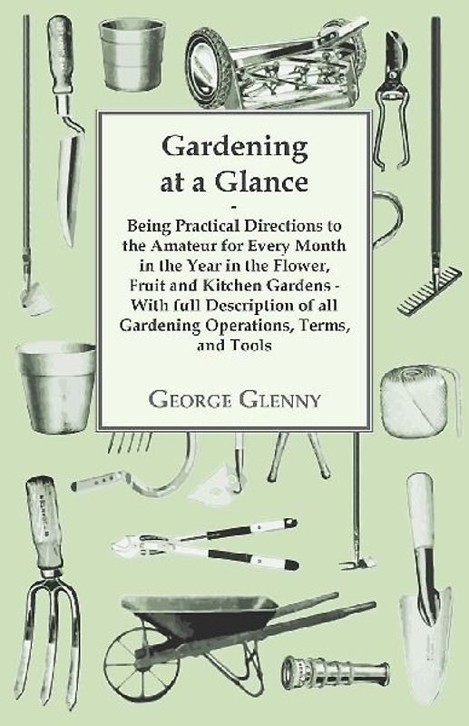 Gardening at a Glance being Practical Directions to the Amateur for every Month in the Year in the Flower, Fruit and Kitchen Gardens - With full Description of all Gardening Operations, Terms, and Tools