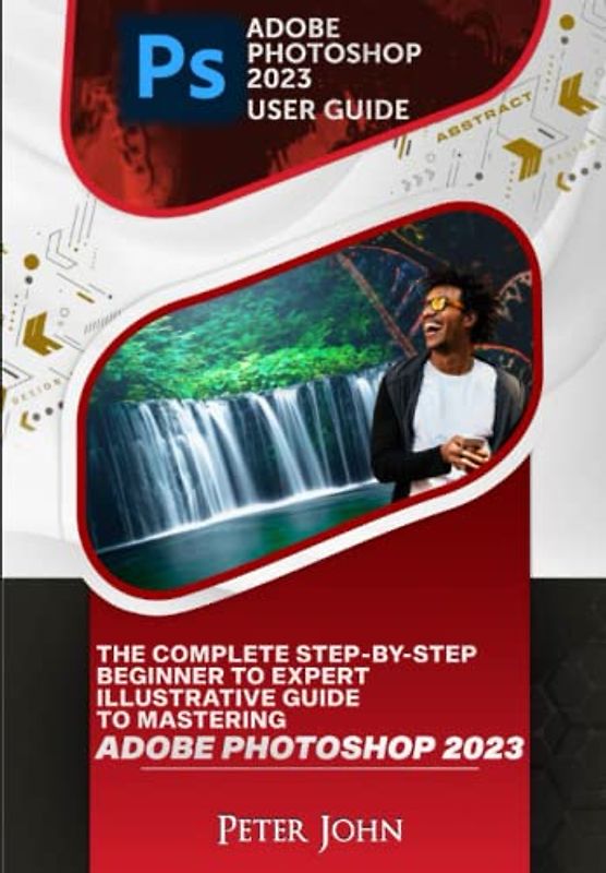 ADOBE PHOTOSHOP 2023 USER GUIDE: THE COMPLETE STEP-BY-STEP BEGINNER TO EXPERT ILLUSTRATIVE GUIDE TO MASTERING ADOBE PHOTOSHOP 2023 WITH UPDATED SHORTCUTS, TIPS & TRICKS