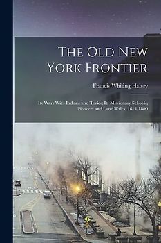 The old New York Frontier; its Wars With Indians and Tories; its Missionary Schools, Pioneers and Land Titles, 1614-1800