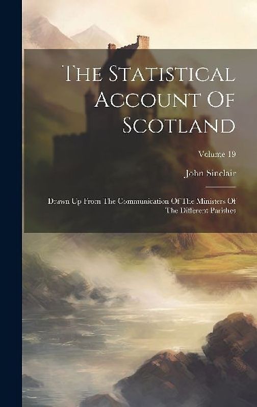 The Statistical Account Of Scotland: Drawn Up From The Communication Of The Ministers Of The Different Parishes; Volume 19