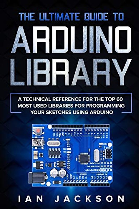 The Ultimate Guide to Arduino Library: A Technical Reference for the Top 60 Most Used Libraries for programming your Sketches using Arduino