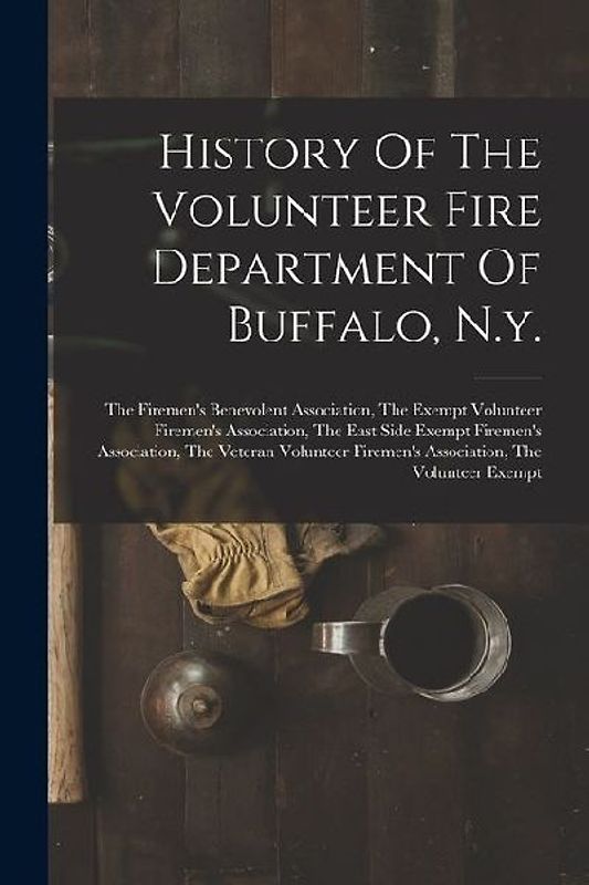 History Of The Volunteer Fire Department Of Buffalo, N.y.: The Firemen's Benevolent Association, The Exempt Volunteer Firemen's Association, The East